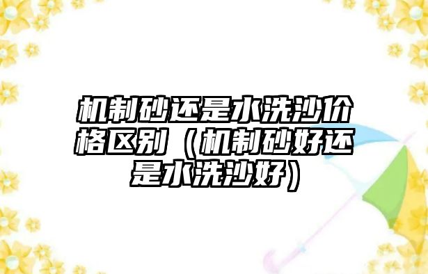 機制砂還是水洗沙價格區別（機制砂好還是水洗沙好）