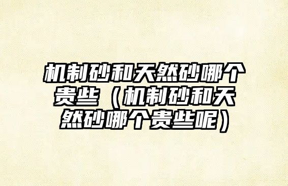 機(jī)制砂和天然砂哪個貴些（機(jī)制砂和天然砂哪個貴些呢）