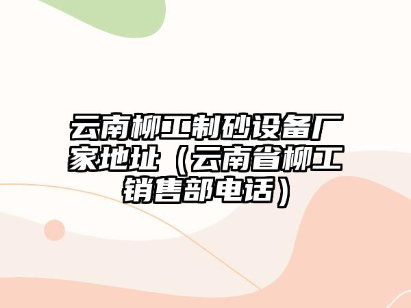 云南柳工制砂設備廠家地址（云南省柳工銷售部電話）