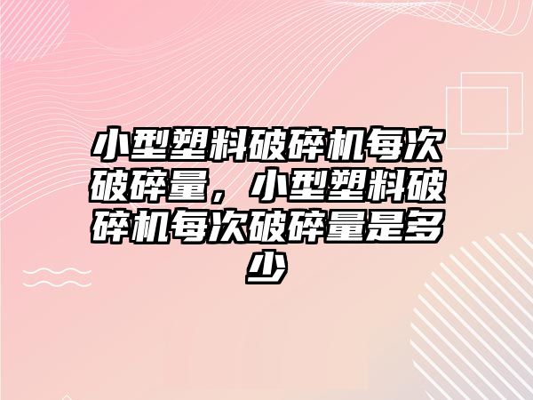 小型塑料破碎機每次破碎量，小型塑料破碎機每次破碎量是多少