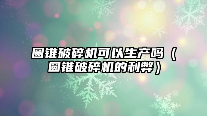 圓錐破碎機可以生產嗎（圓錐破碎機的利弊）