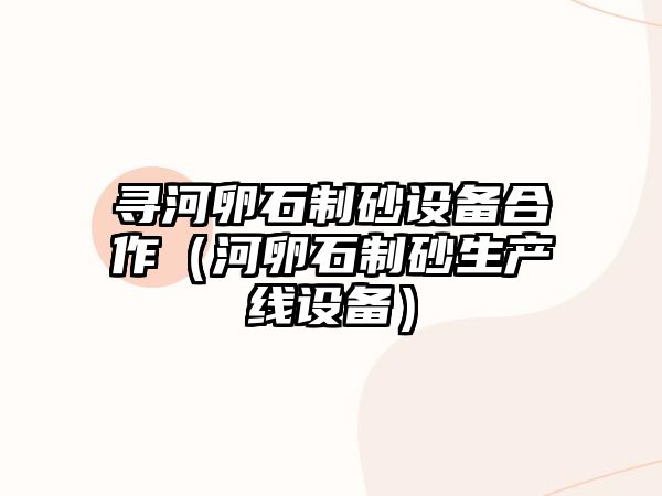 尋河卵石制砂設備合作（河卵石制砂生產線設備）