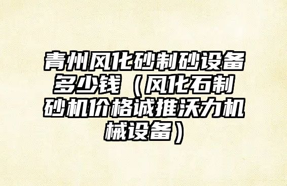 青州風化砂制砂設備多少錢（風化石制砂機價格誠推沃力機械設備）