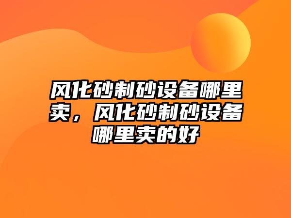 風化砂制砂設備哪里賣，風化砂制砂設備哪里賣的好