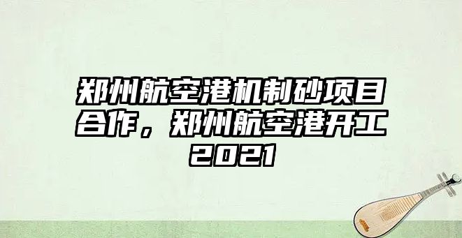 鄭州航空港機制砂項目合作，鄭州航空港開工2021