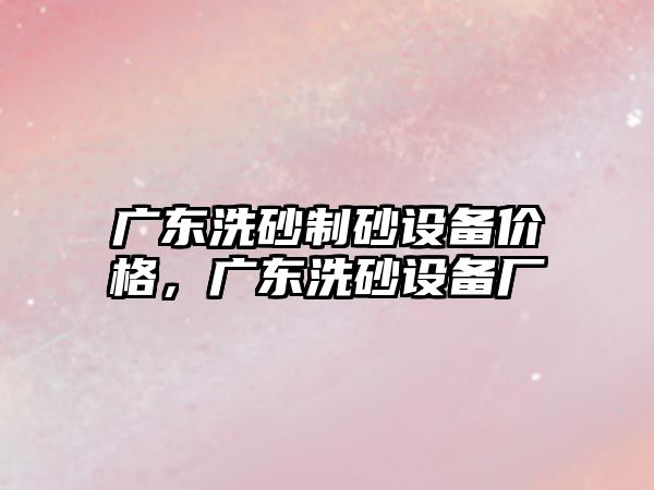 廣東洗砂制砂設備價格，廣東洗砂設備廠