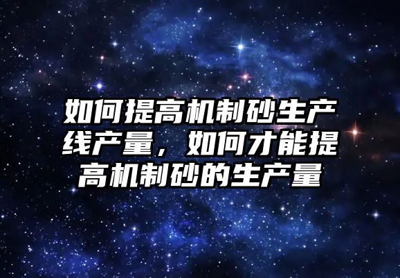 如何提高機制砂生產線產量，如何才能提高機制砂的生產量