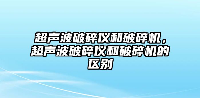 超聲波破碎儀和破碎機，超聲波破碎儀和破碎機的區別