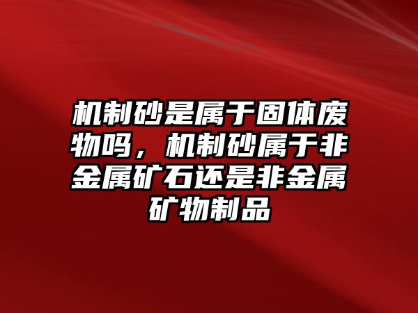 機制砂是屬于固體廢物嗎，機制砂屬于非金屬礦石還是非金屬礦物制品