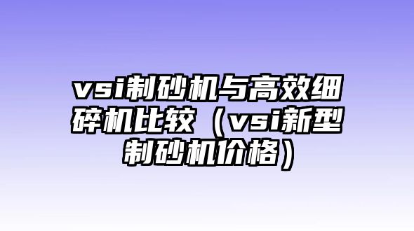 vsi制砂機與高效細碎機比較（vsi新型制砂機價格）