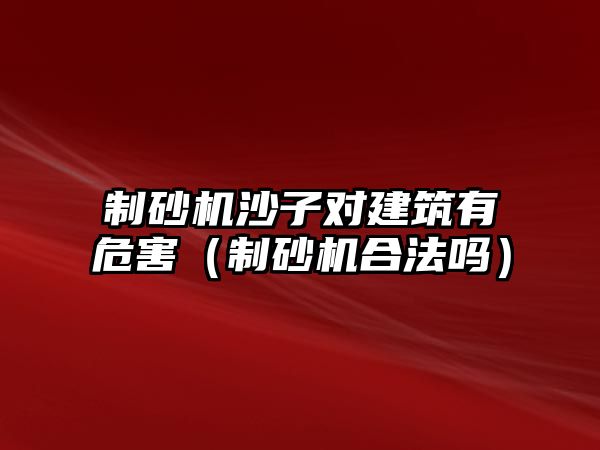 制砂機沙子對建筑有危害（制砂機合法嗎）