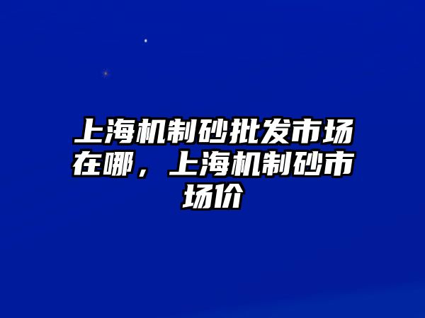 上海機制砂批發市場在哪，上海機制砂市場價