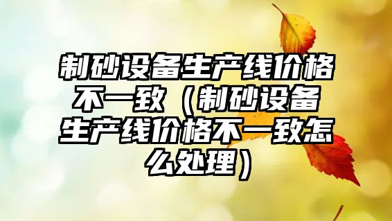 制砂設備生產線價格不一致（制砂設備生產線價格不一致怎么處理）