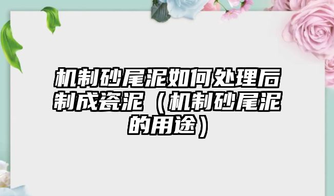 機制砂尾泥如何處理后制成瓷泥（機制砂尾泥的用途）