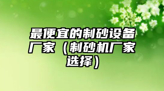 最便宜的制砂設(shè)備廠家（制砂機廠家選擇）