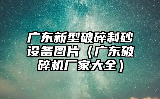 廣東新型破碎制砂設備圖片（廣東破碎機廠家大全）