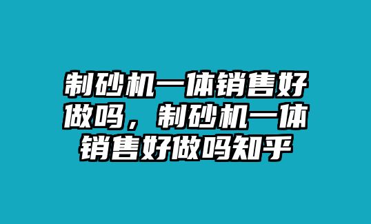 制砂機一體銷售好做嗎，制砂機一體銷售好做嗎知乎