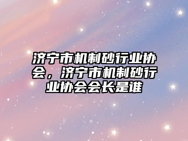 濟寧市機制砂行業協會，濟寧市機制砂行業協會會長是誰