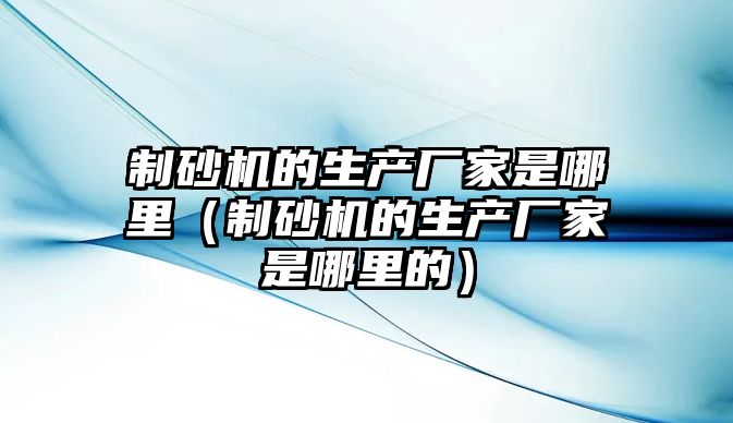 制砂機的生產廠家是哪里（制砂機的生產廠家是哪里的）