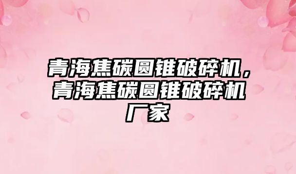 青海焦碳圓錐破碎機，青海焦碳圓錐破碎機廠家