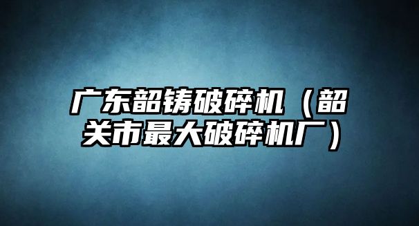 廣東韶鑄破碎機（韶關市最大破碎機廠）