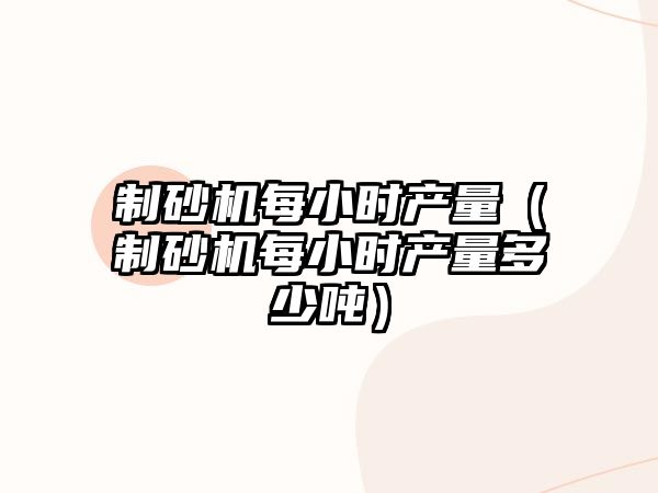 制砂機每小時產(chǎn)量（制砂機每小時產(chǎn)量多少噸）