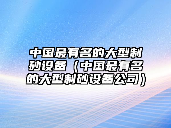 中國最有名的大型制砂設備（中國最有名的大型制砂設備公司）