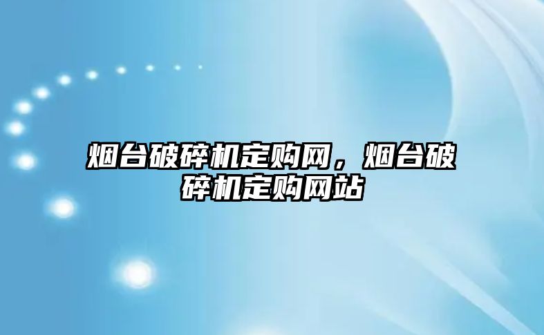 煙臺破碎機定購網，煙臺破碎機定購網站