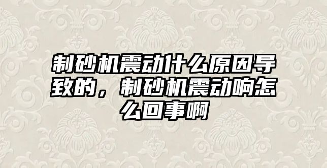 制砂機震動什么原因導致的，制砂機震動響怎么回事啊