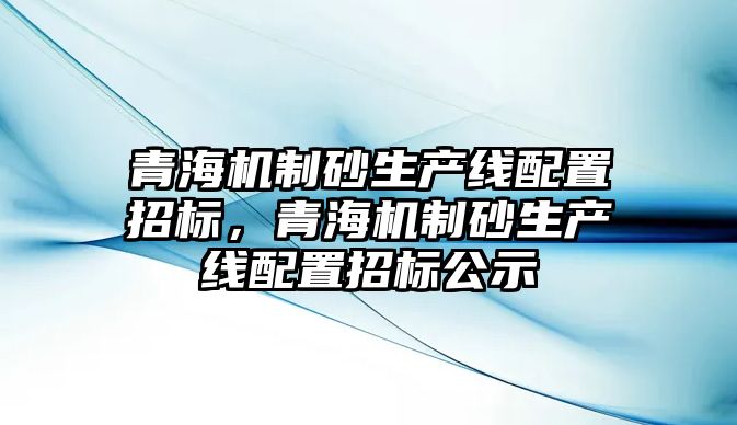 青海機制砂生產線配置招標，青海機制砂生產線配置招標公示