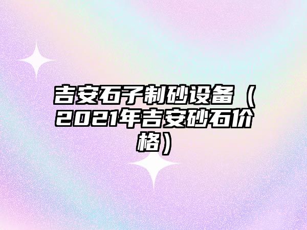 吉安石子制砂設備（2021年吉安砂石價格）