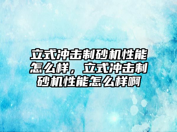 立式沖擊制砂機性能怎么樣，立式沖擊制砂機性能怎么樣啊