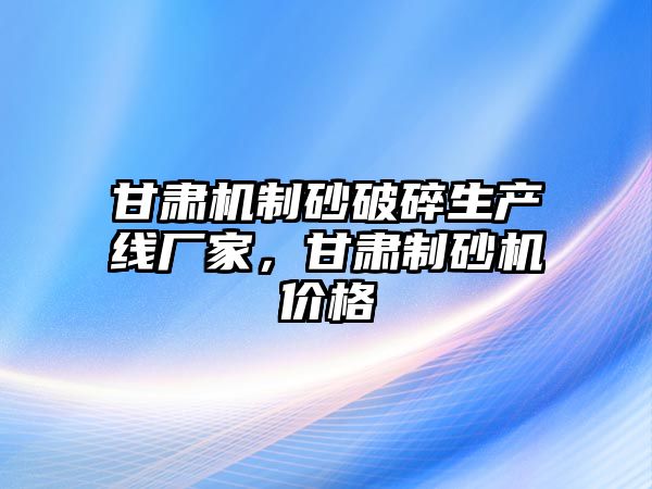 甘肅機制砂破碎生產線廠家，甘肅制砂機價格