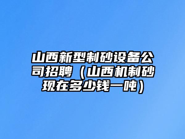 山西新型制砂設(shè)備公司招聘（山西機(jī)制砂現(xiàn)在多少錢一噸）