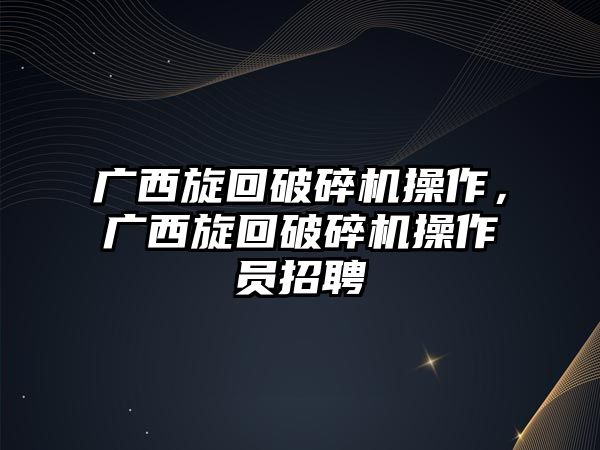 廣西旋回破碎機操作，廣西旋回破碎機操作員招聘