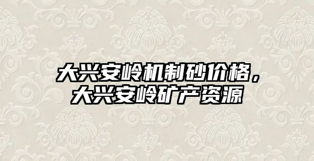 大興安嶺機制砂價格，大興安嶺礦產資源