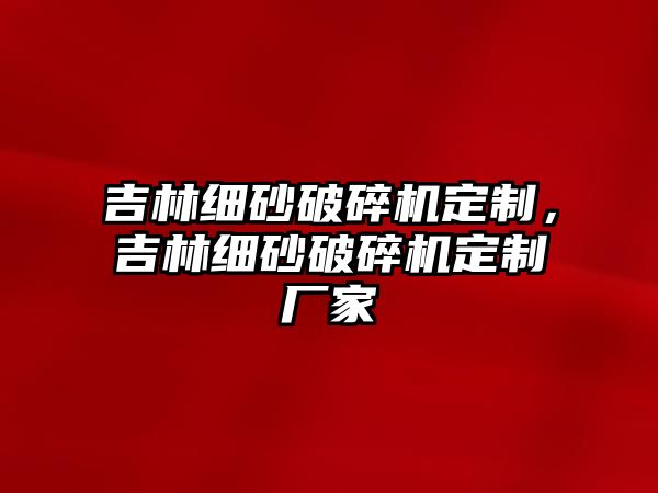 吉林細砂破碎機定制，吉林細砂破碎機定制廠家