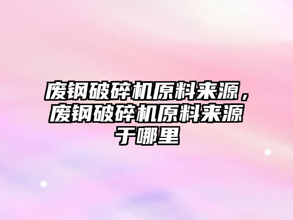 廢鋼破碎機原料來源，廢鋼破碎機原料來源于哪里