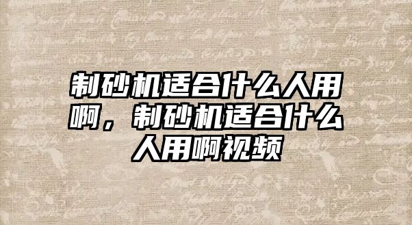 制砂機(jī)適合什么人用啊，制砂機(jī)適合什么人用啊視頻