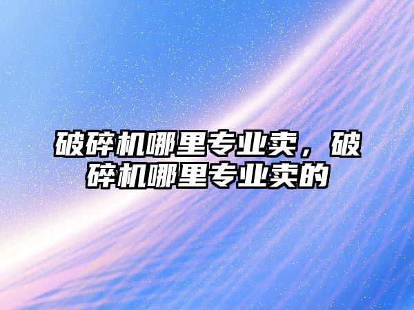 破碎機哪里專業賣，破碎機哪里專業賣的