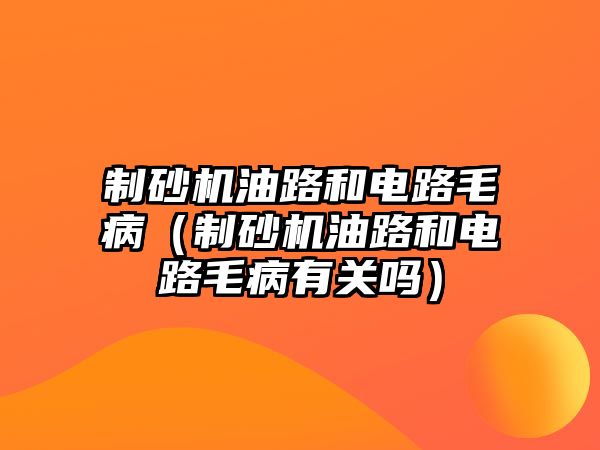 制砂機油路和電路毛?。ㄖ粕皺C油路和電路毛病有關(guān)嗎）