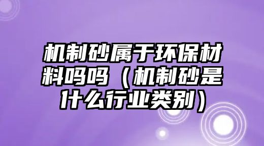 機制砂屬于環保材料嗎嗎（機制砂是什么行業類別）