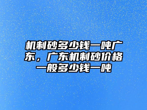 機制砂多少錢一噸廣東，廣東機制砂價格一般多少錢一噸