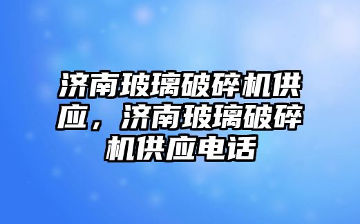 濟南玻璃破碎機供應，濟南玻璃破碎機供應電話