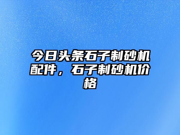 今日頭條石子制砂機(jī)配件，石子制砂機(jī)價格