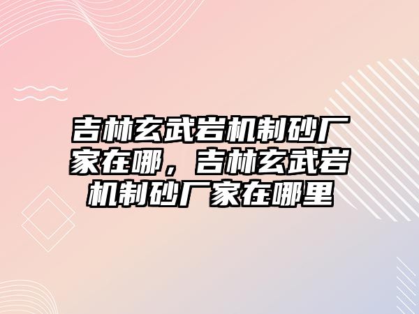 吉林玄武巖機制砂廠家在哪，吉林玄武巖機制砂廠家在哪里