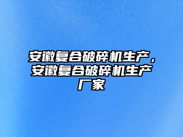 安徽復合破碎機生產，安徽復合破碎機生產廠家