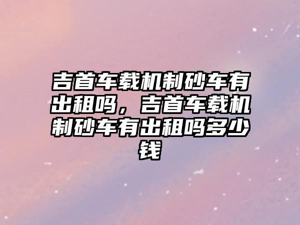 吉首車載機制砂車有出租嗎，吉首車載機制砂車有出租嗎多少錢