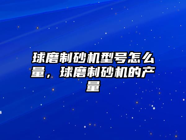 球磨制砂機型號怎么量，球磨制砂機的產量