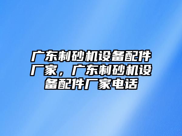 廣東制砂機設備配件廠家，廣東制砂機設備配件廠家電話